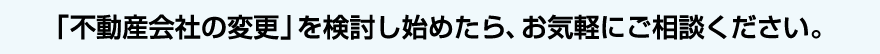 「不動産会社の変更」を検討し始めたら、お気軽にご相談ください。